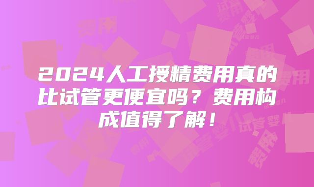 2024人工授精费用真的比试管更便宜吗？费用构成值得了解！