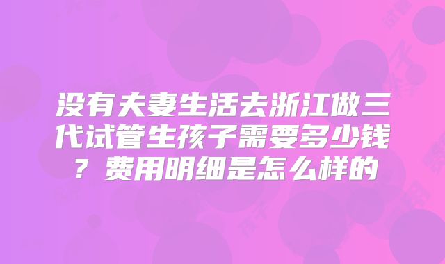 没有夫妻生活去浙江做三代试管生孩子需要多少钱?费用明细是怎么样的
