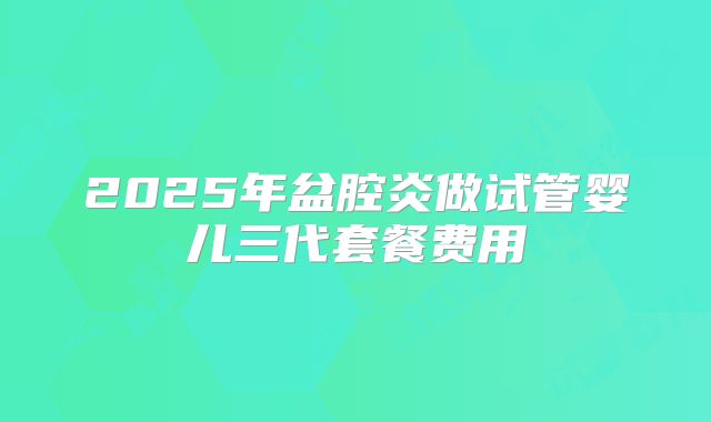 2025年盆腔炎做试管婴儿三代套餐费用
