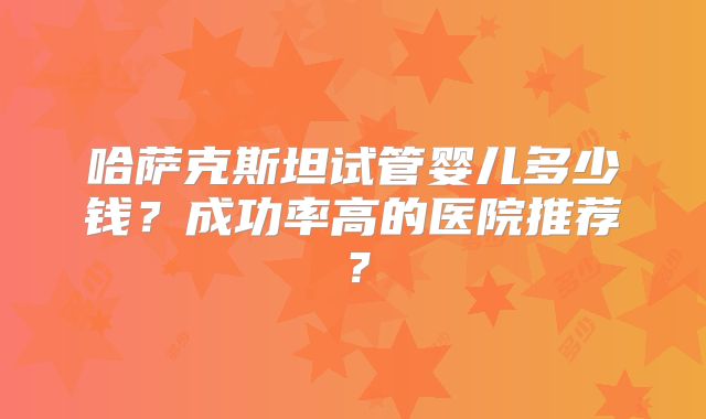 哈萨克斯坦试管婴儿多少钱?成功率高的医院推荐?