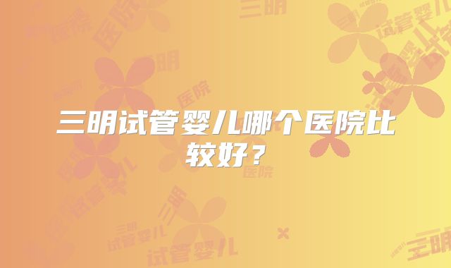 三明试管婴儿哪个医院比较好？
