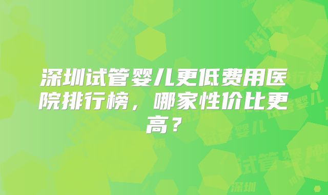 深圳试管婴儿更低费用医院排行榜,哪家性价比更高?