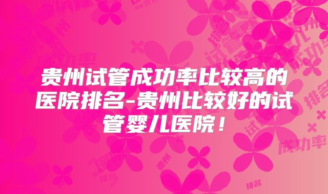 贵州试管成功率比较高的医院排名-贵州比较好的试管婴儿医院！
