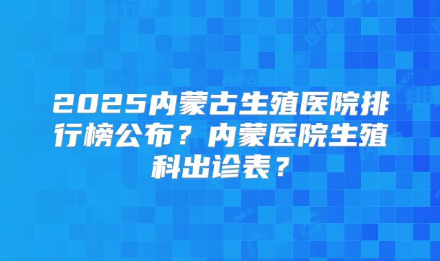 2025内蒙古生殖医院排行榜公布?内蒙医院生殖科出诊表?