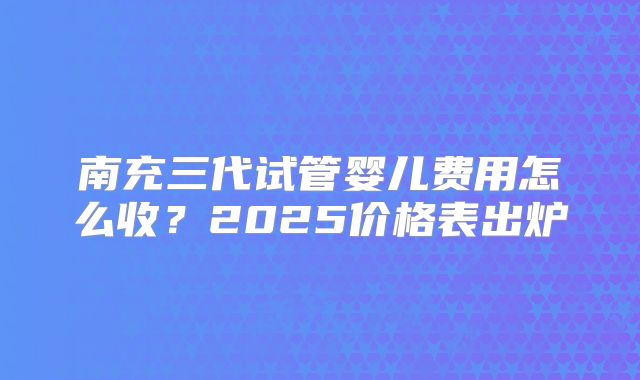 南充三代试管婴儿费用怎么收?2025价格表出炉