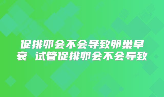 促排卵会不会导致卵巢早衰 试管促排卵会不会导致