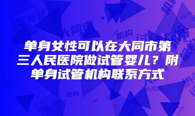 单身女性可以在大同市第三人民医院做试管婴儿？附单身试管机构联系方式
