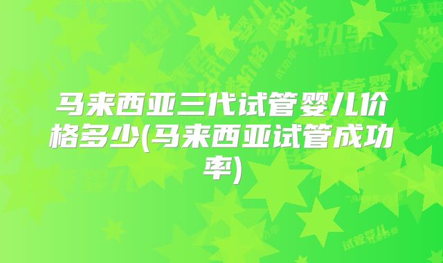 马来西亚三代试管婴儿价格多少(马来西亚试管成功率)