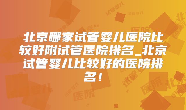 北京哪家试管婴儿医院比较好附试管医院排名_北京试管婴儿比较好的医院排名！