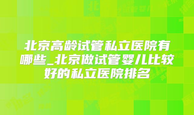 北京高龄试管私立医院有哪些_北京做试管婴儿比较好的私立医院排名