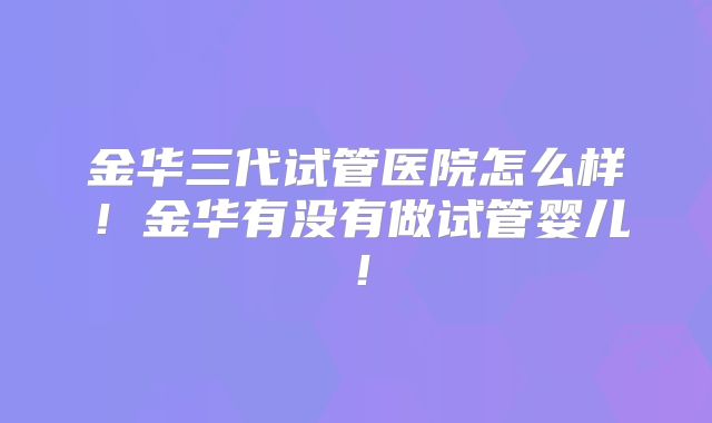金华三代试管医院怎么样！金华有没有做试管婴儿！