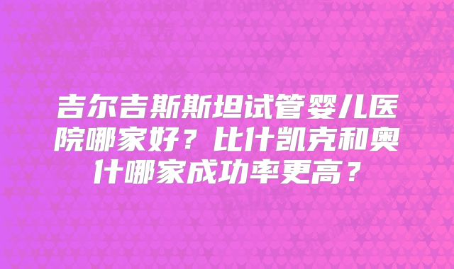 吉尔吉斯斯坦试管婴儿医院哪家好?比什凯克和奥什哪家成功率更高?