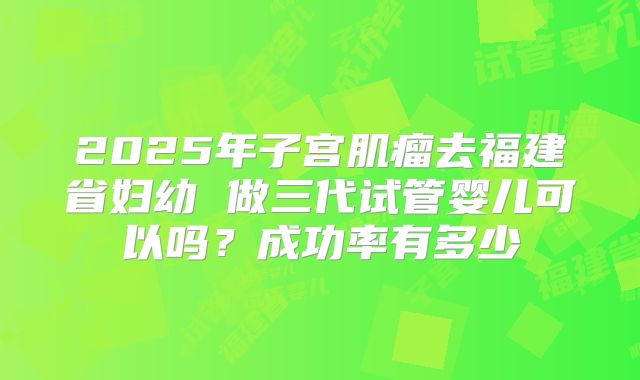 2025年子宫肌瘤去福建省妇幼 做三代试管婴儿可以吗？成功率有多少