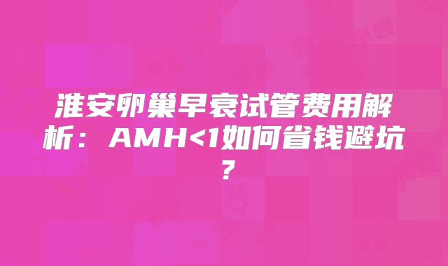 淮安卵巢早衰试管费用解析：AMH<1如何省钱避坑？