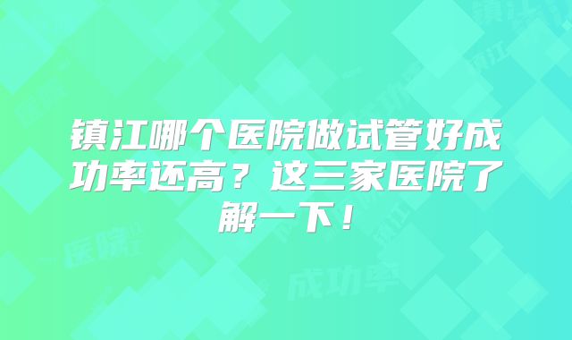镇江哪个医院做试管好成功率还高？这三家医院了解一下！