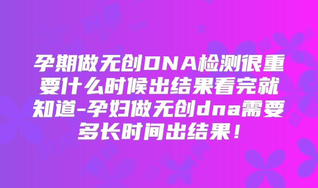 孕期做无创DNA检测很重要什么时候出结果看完就知道-孕妇做无创dna需要多长时间出结果!