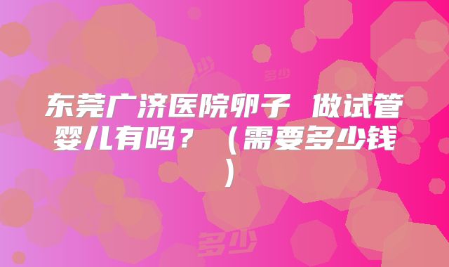 东莞广济医院卵子 做试管婴儿有吗？（需要多少钱）