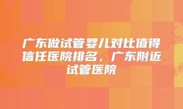 广东做试管婴儿对比值得信任医院排名，广东附近试管医院