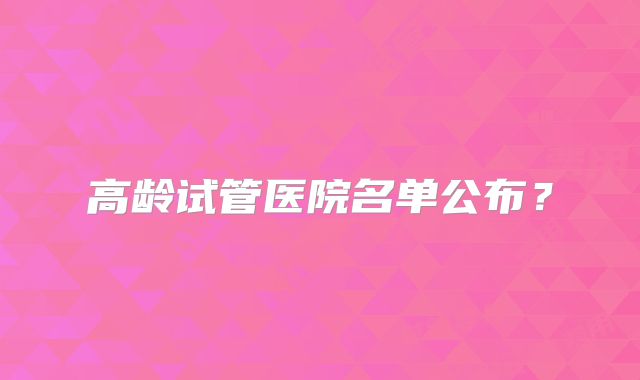 高龄试管医院名单公布?