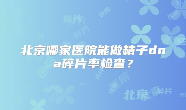 北京哪家医院能做精子dna碎片率检查？