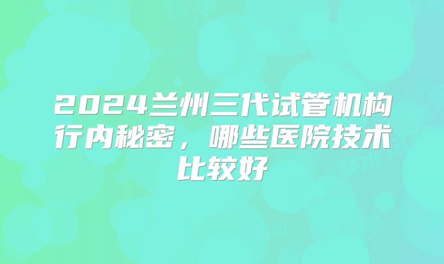 2024兰州三代试管机构行内秘密，哪些医院技术比较好