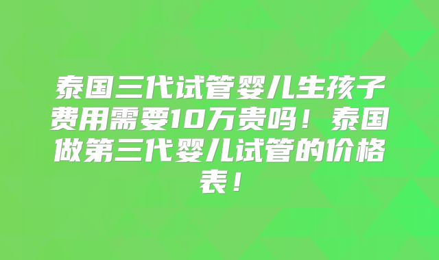 泰国三代试管婴儿生孩子费用需要10万贵吗!泰国做第三代婴儿试管的价格表!