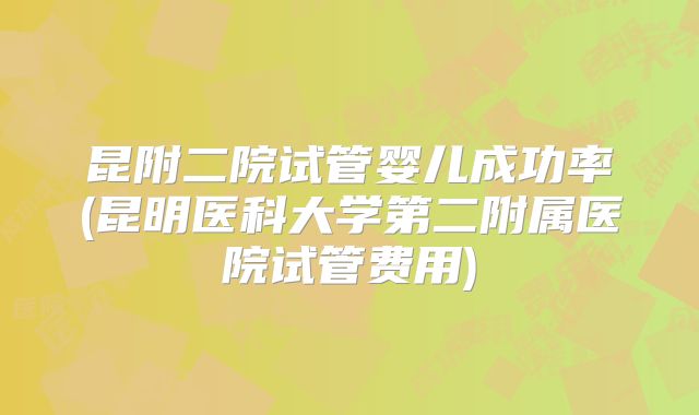 昆附二院试管婴儿成功率(昆明医科大学第二附属医院试管费用)
