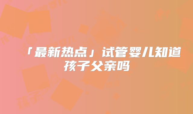 「最新热点」试管婴儿知道孩子父亲吗