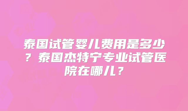 泰国试管婴儿费用是多少?泰国杰特宁专业试管医院在哪儿?