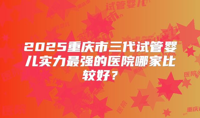 2025重庆市三代试管婴儿实力最强的医院哪家比较好？