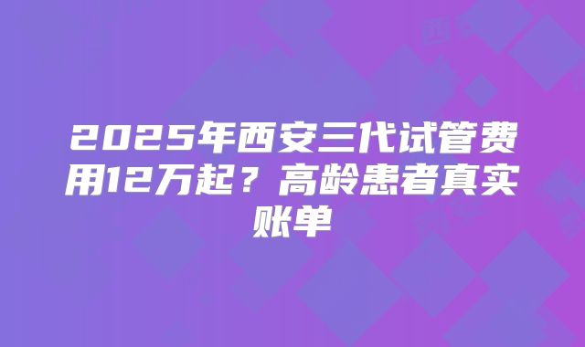 2025年西安三代试管费用12万起？高龄患者真实账单