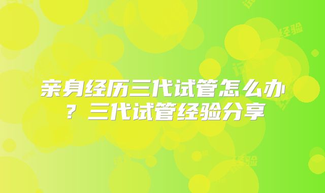 亲身经历三代试管怎么办？三代试管经验分享