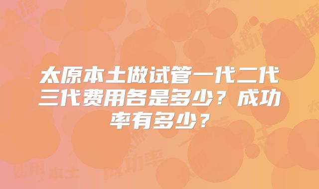 太原本土做试管一代二代三代费用各是多少？成功率有多少？