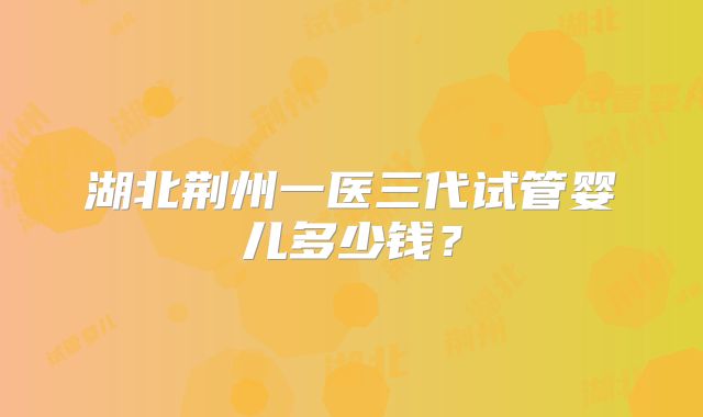 湖北荆州一医三代试管婴儿多少钱？