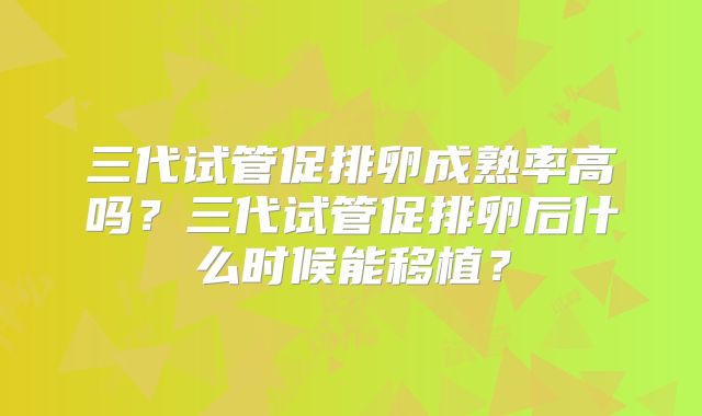 三代试管促排卵成熟率高吗？三代试管促排卵后什么时候能移植？