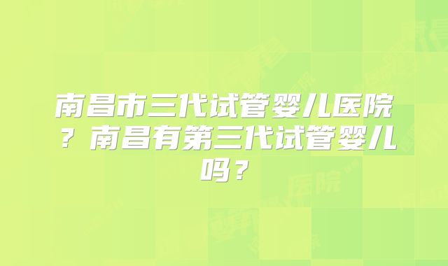 南昌市三代试管婴儿医院？南昌有第三代试管婴儿吗？