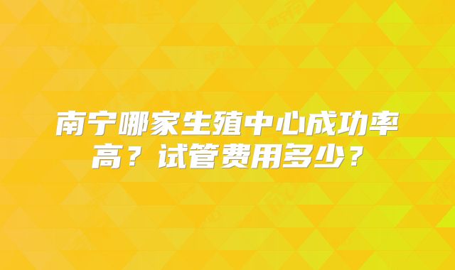 南宁哪家生殖中心成功率高?试管费用多少?
