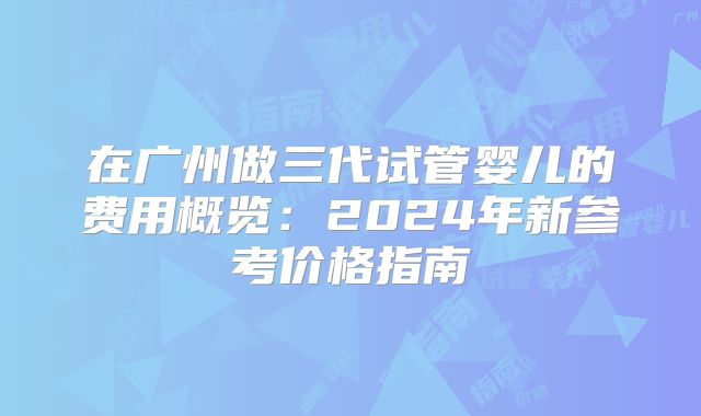 在广州做三代试管婴儿的费用概览：2024年新参考价格指南
