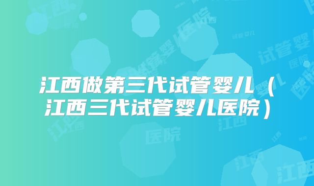 江西做第三代试管婴儿（江西三代试管婴儿医院）