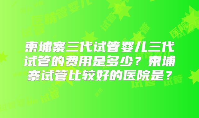 柬埔寨三代试管婴儿三代试管的费用是多少？柬埔寨试管比较好的医院是？