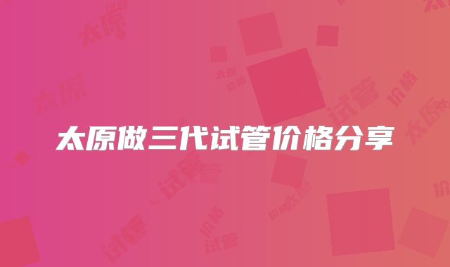 太原做三代试管价格分享