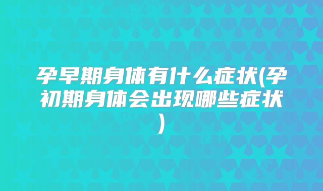 孕早期身体有什么症状(孕初期身体会出现哪些症状)