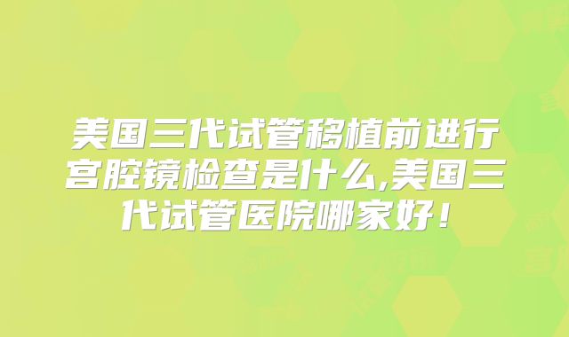 美国三代试管移植前进行宫腔镜检查是什么,美国三代试管医院哪家好！