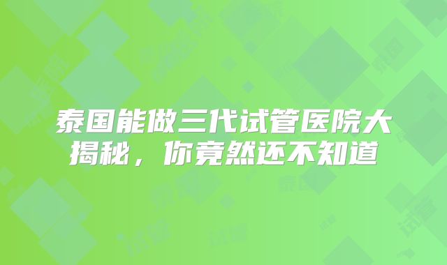 泰国能做三代试管医院大揭秘，你竟然还不知道