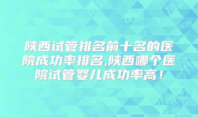 陕西试管排名前十名的医院成功率排名,陕西哪个医院试管婴儿成功率高！