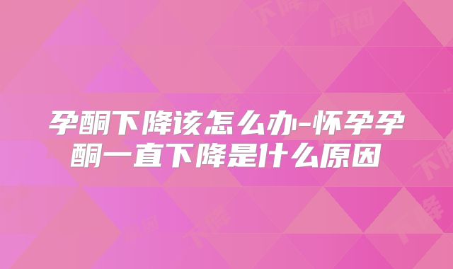 孕酮下降该怎么办-怀孕孕酮一直下降是什么原因