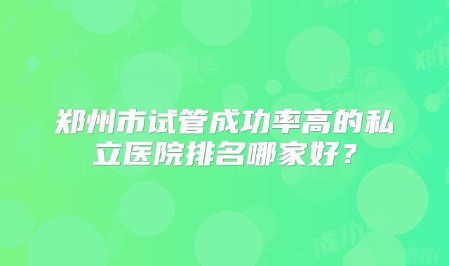 郑州市试管成功率高的私立医院排名哪家好？