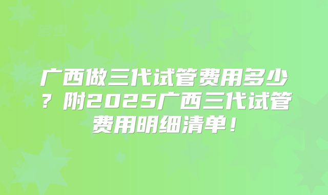 广西做三代试管费用多少？附2025广西三代试管费用明细清单！