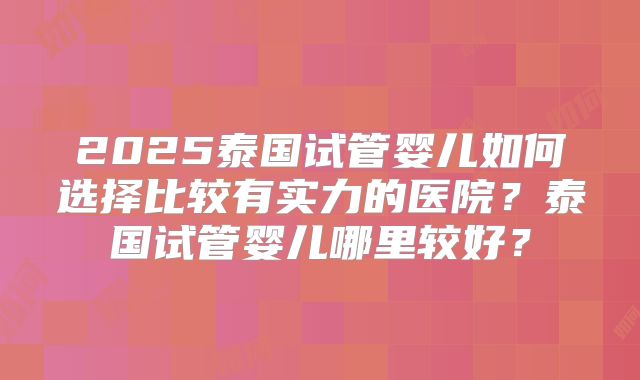 2025泰国试管婴儿如何选择比较有实力的医院？泰国试管婴儿哪里较好？