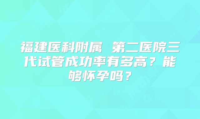 福建医科附属 第二医院三代试管成功率有多高？能够怀孕吗？